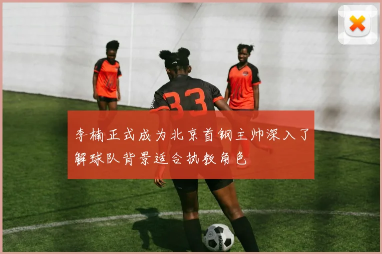 李楠正式成为北京首钢主帅深入了解球队背景适合执教角色