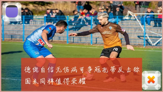 德佬自信无伤病可争冠孔蒂反击称国米同样值得荣耀
