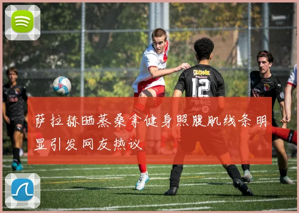 萨拉赫晒蒸桑拿健身照腹肌线条明显引发网友热议