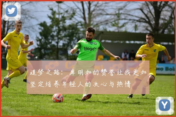 追梦之路：库明加的赞誉让我更加坚定培养年轻人的决心与热情