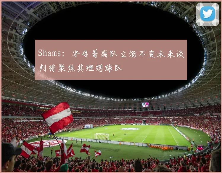 Shams：字母哥离队立场不变未来谈判将聚焦其理想球队