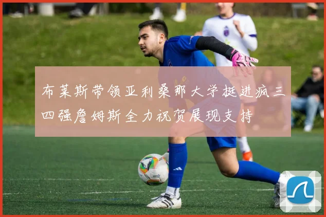 布莱斯带领亚利桑那大学挺进疯三四强詹姆斯全力祝贺展现支持