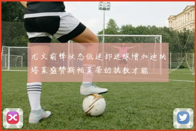 尤文前锋状态低迷却进球增加迪纳塔莱盛赞斯帕莱蒂的执教才能