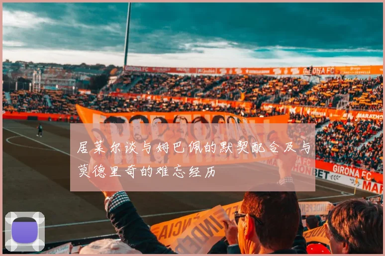 居莱尔谈与姆巴佩的默契配合及与莫德里奇的难忘经历