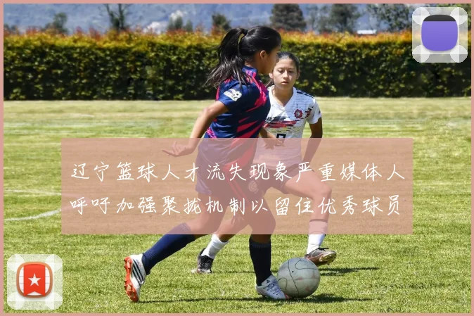辽宁篮球人才流失现象严重媒体人呼吁加强聚拢机制以留住优秀球员