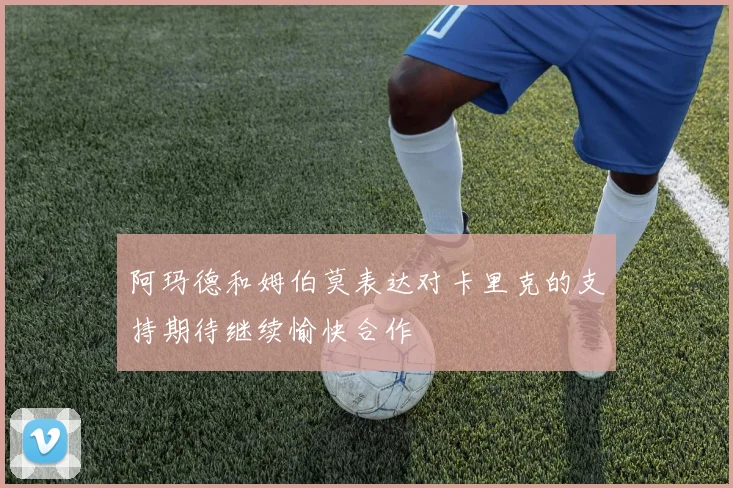 阿玛德和姆伯莫表达对卡里克的支持期待继续愉快合作