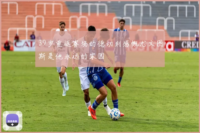 39岁重返赛场的德切利感慨尤文图斯是他永远的家园