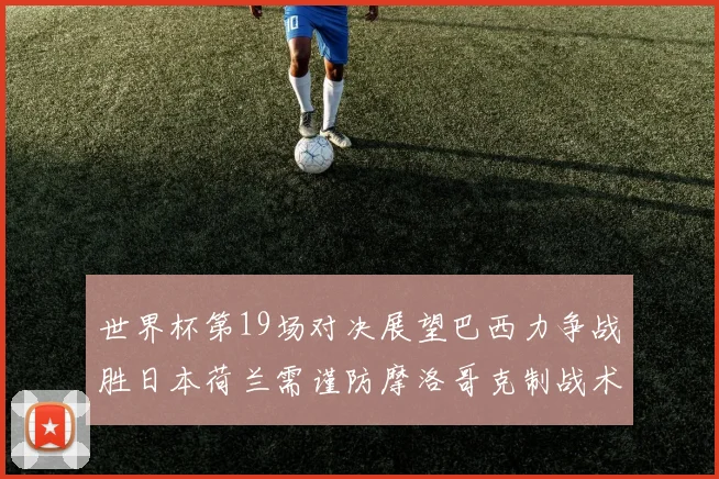 世界杯第19场对决展望巴西力争战胜日本荷兰需谨防摩洛哥克制战术