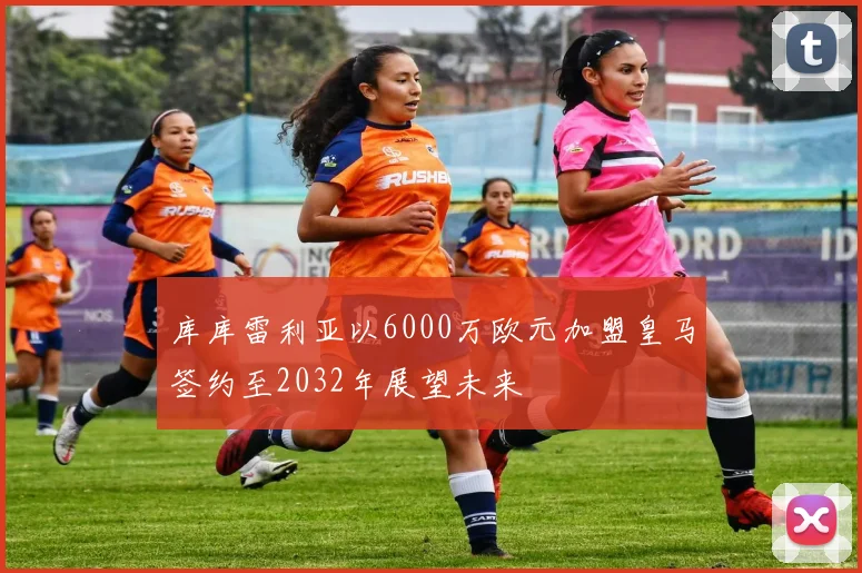 库库雷利亚以6000万欧元加盟皇马签约至2032年展望未来