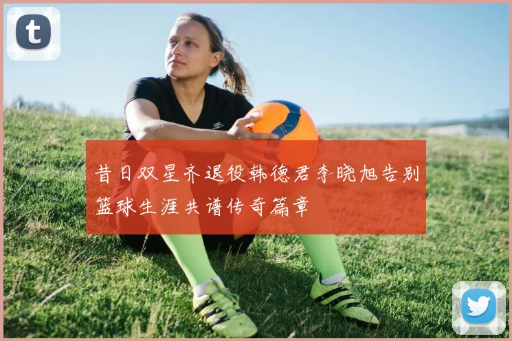 昔日双星齐退役韩德君李晓旭告别篮球生涯共谱传奇篇章