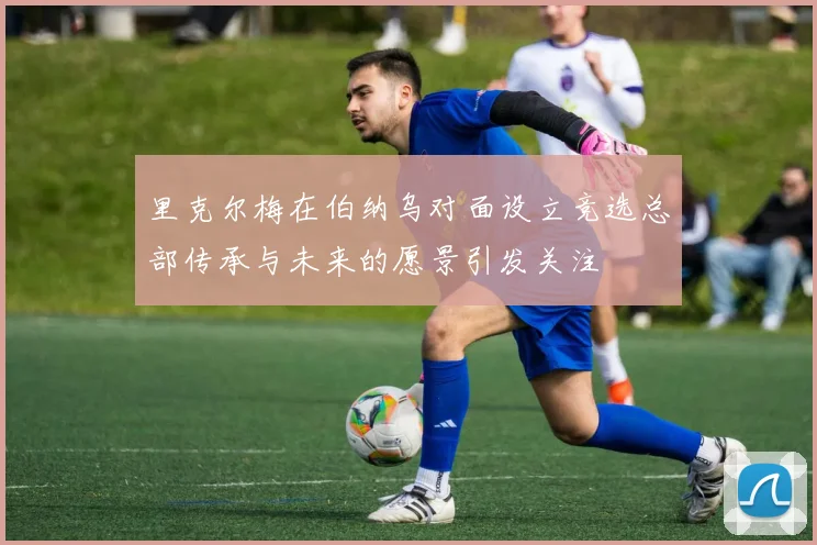 里克尔梅在伯纳乌对面设立竞选总部传承与未来的愿景引发关注