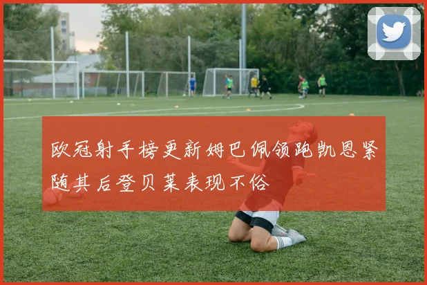 欧冠射手榜更新姆巴佩领跑凯恩紧随其后登贝莱表现不俗