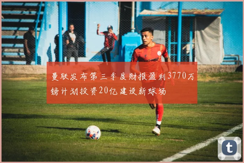曼联发布第三季度财报盈利3770万镑计划投资20亿建设新球场